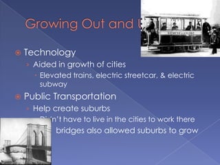    Technology
    › Aided in growth of cities
       Elevated trains, electric streetcar, & electric
        subway
   Public Transportation
    › Help create suburbs
       Didn’t have to live in the cities to work there
    › Steel bridges also allowed suburbs to grow
 