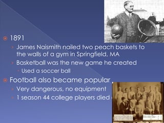    1891
    › James Naismith nailed two peach baskets to
      the walls of a gym in Springfield, MA
    › Basketball was the new game he created
       Used a soccer ball
   Football also became popular
    › Very dangerous, no equipment
    › 1 season 44 college players died of injuries
 