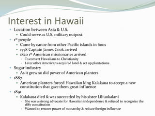 Interest in Hawaii
 Location between Asia & U.S.
     Could serve as U.S. military outpost
 1st people
     Came by canoe from other Pacific islands in 600s
     1778 Captain James Cook arrived
     1820 1st American missionaries arrived
         To convert Hawaiians to Christianity
         Later other Americans acquired land & set up plantations
 Sugar industry
    As it grew so did power of American planters
 1887
    American planters forced Hawaiian king Kalakaua to accept a new
     constitution that gave them great influence
 1891
    Kalakaua died & was succeeded by his sister Liliuokalani
         She was a strong advocate for Hawaiian independence & refused to recognize the
          1887 constitution
         Wanted to restore power of monarchy & reduce foreign influence
 
