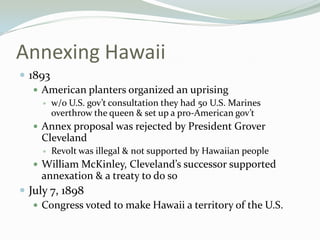 Annexing Hawaii
 1893
    American planters organized an uprising
        w/o U.S. gov’t consultation they had 50 U.S. Marines
         overthrow the queen & set up a pro-American gov’t
    Annex proposal was rejected by President Grover
    Cleveland
        Revolt was illegal & not supported by Hawaiian people
    William McKinley, Cleveland’s successor supported
    annexation & a treaty to do so
 July 7, 1898
    Congress voted to make Hawaii a territory of the U.S.
 