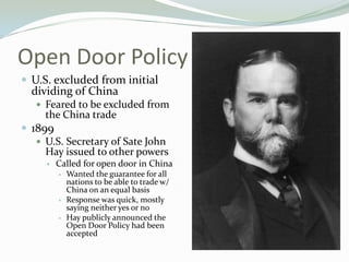 Open Door Policy
 U.S. excluded from initial
  dividing of China
    Feared to be excluded from
     the China trade
 1899
    U.S. Secretary of Sate John
     Hay issued to other powers
        Called for open door in China
            Wanted the guarantee for all
             nations to be able to trade w/
             China on an equal basis
            Response was quick, mostly
             saying neither yes or no
            Hay publicly announced the
             Open Door Policy had been
             accepted
 