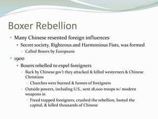 Boxer Rebellion
 Many Chinese resented foreign influences
   Secret society, Righteous and Harmonious Fists, was formed
        Called Boxers by Europeans
 1900
    Boxers rebelled to expel foreigners
        Back by Chinese gov’t they attacked & killed westerners & Chinese
         Christians
          Churches were burned & homes of foreigners

        Outside powers, including U.S., sent 18,000 troops w/ modern
         weapons in
          Freed trapped foreigners, crushed the rebellion, looted the
           capital, & killed thousands of Chinese
 