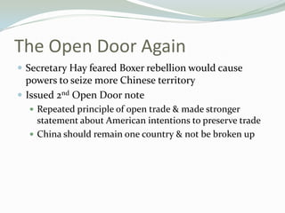 The Open Door Again
 Secretary Hay feared Boxer rebellion would cause
  powers to seize more Chinese territory
 Issued 2nd Open Door note
   Repeated principle of open trade & made stronger
    statement about American intentions to preserve trade
   China should remain one country & not be broken up
 