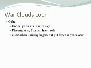 War Clouds Loom
 Cuba
    Under Spanish rule since 1492
    Discontent w/ Spanish harsh rule
    1868 Cuban uprising began, but put down 10 years later
 