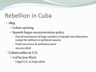 Rebellion in Cuba
 1895
    Cuban uprising
    Spanish began reconcentration policy
       Forced movement of large numbers of people into detention
        camps for military or political reasons
       Food was scarce & sanitation poor
       200,000 died
 Cuban exiles in U.S.
    Led by Jose Marti
       Urged U.S. to help rebels
 