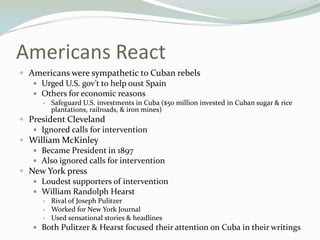 Americans React
 Americans were sympathetic to Cuban rebels
    Urged U.S. gov’t to help oust Spain
    Others for economic reasons
         Safeguard U.S. investments in Cuba ($50 million invested in Cuban sugar & rice
          plantations, railroads, & iron mines)
 President Cleveland
    Ignored calls for intervention
 William McKinley
    Became President in 1897
    Also ignored calls for intervention
 New York press
    Loudest supporters of intervention
    William Randolph Hearst
         Rival of Joseph Pulitzer
         Worked for New York Journal
         Used sensational stories & headlines
    Both Pulitzer & Hearst focused their attention on Cuba in their writings
 