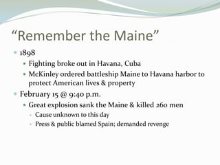 “Remember the Maine”
 1898
    Fighting broke out in Havana, Cuba
    McKinley ordered battleship Maine to Havana harbor to
     protect American lives & pr0perty
 February 15 @ 9:40 p.m.
    Great explosion sank the Maine & killed 260 men
       Cause unknown to this day
       Press & public blamed Spain; demanded revenge
 