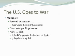 The U.S. Goes to War
 McKinley
   Favored peace @ 1st
       War would disrupt U.S. economy
   Gave in to public pressure
   April 11, 1898
       Asked Congress to declare war on Spain
       9 days later they did
 