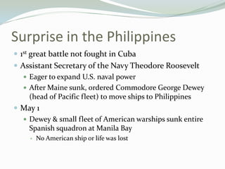 Surprise in the Philippines
 1st great battle not fought in Cuba
 Assistant Secretary of the Navy Theodore Roosevelt
    Eager to expand U.S. naval power
    After Maine sunk, ordered Commodore George Dewey
     (head of Pacific fleet) to move ships to Philippines
 May 1
    Dewey & small fleet of American warships sunk entire
     Spanish squadron at Manila Bay
       No American ship or life was lost
 