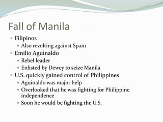 Fall of Manila
 Filipinos
    Also revolting against Spain
 Emilio Aguinaldo
    Rebel leader
    Enlisted by Dewey to seize Manila
 U.S. quickly gained control of Philippines
    Aguinaldo was major help
    Overlooked that he was fighting for Philippine
     independence
    Soon he would be fighting the U.S.
 