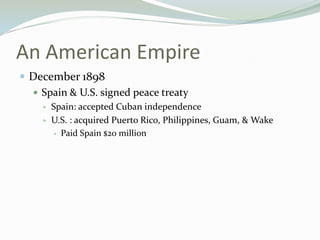 An American Empire
 December 1898
   Spain & U.S. signed peace treaty
       Spain: accepted Cuban independence
       U.S. : acquired Puerto Rico, Philippines, Guam, & Wake
         Paid Spain $20 million
 