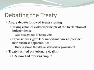 Debating the Treaty
 Angry debate followed treaty signing
    Taking colonies violated principle of the Declaration of
     Independence
        Also brought risk of future wars
    Expansionists: gave U.S. important bases & provided
    new business opportunities
        Duty to spread the ideas of democratic government
 Treaty ratified on February 6, 1899
    U.S. now had overseas empire
 