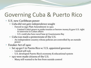Governing Cuba & Puerto Rico
 U.S. new Caribbean power
    Cuba did not gain independence sought
         Forced to sign Platt Amendment in 1902
             Limited Cuba’s power to make treaties or borrow money & gave U.S. right
              to intervene in Cuban affairs
             U.S. could also have naval base @ Guantanamo Bay
    Cuba was made a protectorate of the U.S.
         An independent country whose policies are controlled by an outside
          power
 Foraker Act of 1900
    Set up gov’t in Puerto Rico w/ U.S. appointed governor
         Limited self-rule
         U.S. developed Puerto Rico’s economy & educational system
    1917 were made citizens of the U.S.
         Many still wanted to be free from outside control
 