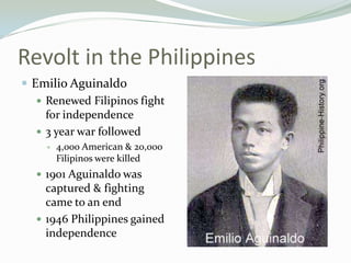 Revolt in the Philippines
 Emilio Aguinaldo
    Renewed Filipinos fight
     for independence
    3 year war followed
       4,000 American & 20,000
        Filipinos were killed
   1901 Aguinaldo was
    captured & fighting
    came to an end
   1946 Philippines gained
    independence
 