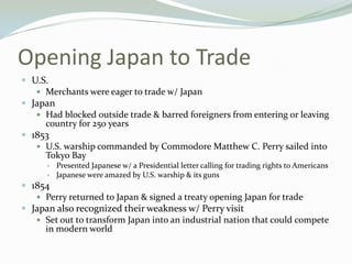 Opening Japan to Trade
 U.S.
    Merchants were eager to trade w/ Japan
 Japan
    Had blocked outside trade & barred foreigners from entering or leaving
     country for 250 years
 1853
    U.S. warship commanded by Commodore Matthew C. Perry sailed into
     Tokyo Bay
         Presented Japanese w/ a Presidential letter calling for trading rights to Americans
         Japanese were amazed by U.S. warship & its guns
 1854
    Perry returned to Japan & signed a treaty opening Japan for trade
 Japan also recognized their weakness w/ Perry visit
    Set out to transform Japan into an industrial nation that could compete
     in modern world
 