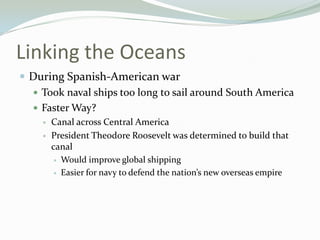 Linking the Oceans
 During Spanish-American war
   Took naval ships too long to sail around South America
   Faster Way?
       Canal across Central America
       President Theodore Roosevelt was determined to build that
        canal
          Would improve global shipping

          Easier for navy to defend the nation’s new overseas empire
 