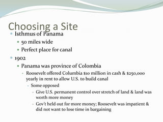 Choosing a Site
 Isthmus of Panama
    50 miles wide
    Perfect place for canal
 1902
    Panama was province of Colombia
       Roosevelt offered Columbia $10 million in cash & $250,000
        yearly in rent to allow U.S. to build canal
          Some opposed

            Give U.S. permanent control over stretch of land & land was
             worth more money
            Gov’t held out for more money; Roosevelt was impatient &
             did not want to lose time in bargaining
 