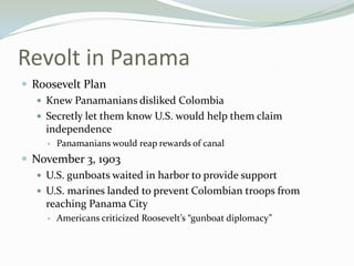 Revolt in Panama
 Roosevelt Plan
    Knew Panamanians disliked Colombia
    Secretly let them know U.S. would help them claim
     independence
        Panamanians would reap rewards of canal
 November 3, 1903
    U.S. gunboats waited in harbor to provide support
    U.S. marines landed to prevent Colombian troops from
     reaching Panama City
        Americans criticized Roosevelt’s “gunboat diplomacy”
 