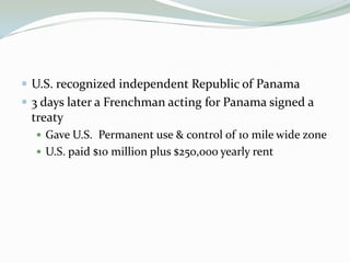  U.S. recognized independent Republic of Panama
 3 days later a Frenchman acting for Panama signed a
 treaty
   Gave U.S. Permanent use & control of 10 mile wide zone
   U.S. paid $10 million plus $250,000 yearly rent
 