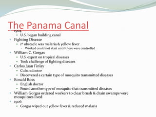 The Panama Canal
 1904
    U.S. began building canal
 Fighting Disease
    1st obstacle was malaria & yellow fever
          Worked could not start until these were controlled
 William C. Gorgas
    U.S. expert on tropical diseases
    Took challenge of fighting diseases
 Carlos Juan Finlay
    Cuban doctor
    Discovered a certain type of mosquito transmitted diseases
 Ronald Ross
    English doctor
    Found another type of mosquito that transmitted diseases
 William Gorgas ordered workers to clear brush & drain swamps were
  mosquitoes lived
 1906
    Gorgas wiped out yellow fever & reduced malaria
 