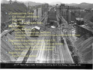 The “Big Ditch”
 3 Construction Tasks
    Cut through a mountain
    Dam a river
    Erect the canal’s giant locks
 Big Challenge
    Digging Gaillard Cut
         9 mile ditch through the mountains
         Thousands worked under extreme temps & rainstorms & constant
          mudslides
 Engineers & supervisors were from U.S.
    Laborers were West Indians of African descent
         6,000 lost their lives during construction
         Work on canal finished 6 months early
 August 15, 1914
    Panama Canal opened
 