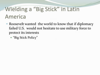 Wielding a “Big Stick” in Latin
America
 Roosevelt wanted the world to know that if diplomacy
 failed U.S. would not hesitate to use military force to
 protect its interests
   “Big Stick Policy”
 