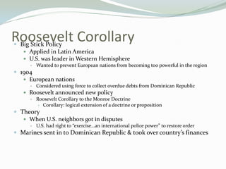 Roosevelt Corollary
Big Stick Policy
     Applied in Latin America
     U.S. was leader in Western Hemisphere
       Wanted to prevent European nations from becoming too powerful in the region

 1904
    European nations
          Considered using force to collect overdue debts from Dominican Republic
     Roosevelt announced new policy
       Roosevelt Corollary to the Monroe Doctrine
          Corollary: logical extension of a doctrine or proposition

 Theory
    When U.S. neighbors got in disputes
          U.S. had right to “exercise…an international police power” to restore order
 Marines sent in to Dominican Republic & took over country’s finances
 