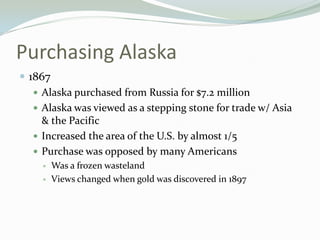 Purchasing Alaska
 1867
    Alaska purchased from Russia for $7.2 million
    Alaska was viewed as a stepping stone for trade w/ Asia
     & the Pacific
    Increased the area of the U.S. by almost 1/5
    Purchase was opposed by many Americans
        Was a frozen wasteland
        Views changed when gold was discovered in 1897
 