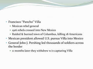  Francisco “Pancho” Villa
    Mexican rebel general
    1916 rebels crossed into New Mexico
    Raided & burned town of Columbus, killing 18 Americans
 Mexican president allowed U.S. pursue Villa into Mexico
 General John J. Pershing led thousands of soldiers across
  the border
    11 months later they withdrew w/o capturing Villa
 