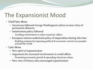 The Expansionist Mood
 Until late 1800s
    Americans followed George Washington’s advice to steer clear of
     permanent alliances
    Isolationism policy followed
        Avoiding involvement in other countries’ affairs
    European nations undertook policy of imperialism during this time
        Building empires by imposing political & economic control over peoples
         around the world
 Late 1800s
    New spirit of expansionism
    Arguments for increased involvement in world affairs
        Promoting economic growth & spreading American values
    New view of history also encouraged expansionism
 