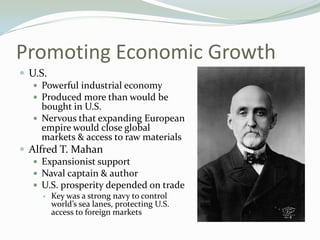 Promoting Economic Growth
 U.S.
    Powerful industrial economy
    Produced more than would be
     bought in U.S.
    Nervous that expanding European
     empire would close global
     markets & access to raw materials
 Alfred T. Mahan
    Expansionist support
    Naval captain & author
    U.S. prosperity depended on trade
        Key was a strong navy to control
         world’s sea lanes, protecting U.S.
         access to foreign markets
 