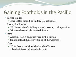 Gaining Footholds in the Pacific
 Pacific Islands
    Essential for expanding trade & U.S. influence
 Rivalry for Samoa
    U.S. Steamships Co. & Navy wanted to set up coaling stations
    Britain & Germany also wanted Samoa
 1889
    Warships from 3 countries were sent to Samoa
    Typhoon struck & destroyed most of the warships
 1899
    U.S. & Germany divided the islands of Samoa
        People of Samoa had no say in the matter
 
