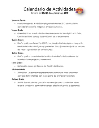 Calendario de Actividades
Semana del 25al 29 de noviembre de 2013

Segundo Grado
Insertar imágenes. A través de programa Publisher 2013 los estudiantes
aprenderán a insertar imágenes en los documentos.
Tercer Grado
Power Point. Los estudiantes terminarán la presentación digital de la Feria
Científica con los datos y observaciones de su experimento.
Cuarto Grado
Diseño gráfico en PowerPoint 2013. Los estudiantes trabajarán un elemento
de Navidad utilizando figuras y gradientes. Trabajarán con ajuste de tamaño
del “slide” y guardarán en formato JPEG.
Quinto Grado
Diseño gráfico. Los estudiantes terminarán el diseño de los adornos de
Navidad con el programa Power Point.
Sexto Grado
No tendrán clases por Receso de Acción de Gracias.
Séptimo Grado
Animación. Los estudiantes presentarán sus anuncios sobre problemas
actuales de Puerto Rico con el programa de animación CrazyTalk.
Octavo Grado
Avatar. Los estudiantes grabarán sus mensajes para concientizar sobre
diversas situaciones centroamericanas y ofrecer soluciones a los mismos.

 