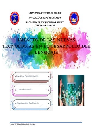 UNIV. GONZALES CHAMBI DIANA
UNIVERSIDAD TECNICA DE ORURO
FACULTAD CIENCIAS DE LA SALUD
PROGRAMA DE ATENCION TEMPRANA Y
EDUCACION INFANTIL
IMPACTO DE LAS NUEVAS
TECNOLOGIAS EN EL DESARROLLO DEL
LENGUAJE
Univ. Diana Gonzales Chambi
Cuarto semestre
Ing. Jaqueline Martínez C.
 