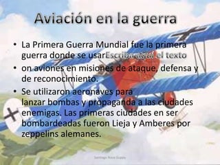 • La Primera Guerra Mundial fue la primera
guerra donde se usar
• on aviones en misiones de ataque, defensa y
de reconocimiento.
• Se utilizaron aeronaves para
lanzar bombas y propaganda a las ciudades
enemigas. Las primeras ciudades en ser
bombardeadas fueron Lieja y Amberes por
zeppelins alemanes.
Santiago Nava Guppy
 