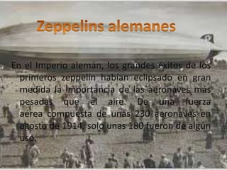 En el Imperio alemán, los grandes éxitos de los
primeros zeppelín habían eclipsado en gran
medida la importancia de las aeronaves más
pesadas que el aire. De una fuerza
aérea compuesta de unas 230 aeronaves en
agosto de 1914, solo unas 180 fueron de algún
uso.
Santiago Nava Guppy
 