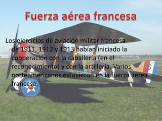 Los ejercicios de aviación militar francesa
de 1911, 1912 y 1913 habían iniciado la
cooperación con la caballería (en el
reconocimiento) y con la artillería. Varios
norteamericanos estuvieron en la fuerza aerea
francesa.
Santiago Nava Guppy
 