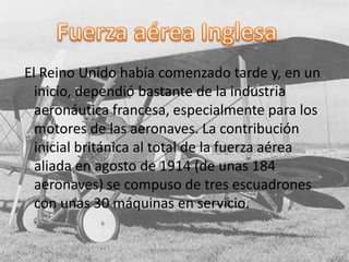 El Reino Unido había comenzado tarde y, en un
inicio, dependió bastante de la industria
aeronáutica francesa, especialmente para los
motores de las aeronaves. La contribución
inicial británica al total de la fuerza aérea
aliada en agosto de 1914 (de unas 184
aeronaves) se compuso de tres escuadrones
con unas 30 máquinas en servicio.
Santiago Nava Guppy
 