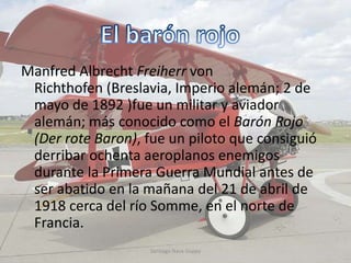 Manfred Albrecht Freiherr von
Richthofen (Breslavia, Imperio alemán; 2 de
mayo de 1892 )fue un militar y aviador
alemán; más conocido como el Barón Rojo
(Der rote Baron), fue un piloto que consiguió
derribar ochenta aeroplanos enemigos
durante la Primera Guerra Mundial antes de
ser abatido en la mañana del 21 de abril de
1918 cerca del río Somme, en el norte de
Francia.
Santiago Nava Guppy
 