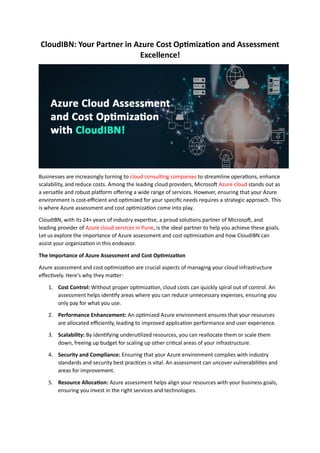 CloudIBN: Your Partner in Azure Cost Optimization and Assessment
Excellence!
Businesses are increasingly turning to cloud consulting companies to streamline operations, enhance
scalability, and reduce costs. Among the leading cloud providers, Microsoft Azure cloud stands out as
a versatile and robust platform offering a wide range of services. However, ensuring that your Azure
environment is cost-efficient and optimized for your specific needs requires a strategic approach. This
is where Azure assessment and cost optimization come into play.
CloudIBN, with its 24+ years of industry expertise, a proud solutions partner of Microsoft, and
leading provider of Azure cloud services in Pune, is the ideal partner to help you achieve these goals.
Let us explore the importance of Azure assessment and cost optimization and how CloudIBN can
assist your organization in this endeavor.
The Importance of Azure Assessment and Cost Optimization
Azure assessment and cost optimization are crucial aspects of managing your cloud infrastructure
effectively. Here's why they matter:
1. Cost Control: Without proper optimization, cloud costs can quickly spiral out of control. An
assessment helps identify areas where you can reduce unnecessary expenses, ensuring you
only pay for what you use.
2. Performance Enhancement: An optimized Azure environment ensures that your resources
are allocated efficiently, leading to improved application performance and user experience.
3. Scalability: By identifying underutilized resources, you can reallocate them or scale them
down, freeing up budget for scaling up other critical areas of your infrastructure.
4. Security and Compliance: Ensuring that your Azure environment complies with industry
standards and security best practices is vital. An assessment can uncover vulnerabilities and
areas for improvement.
5. Resource Allocation: Azure assessment helps align your resources with your business goals,
ensuring you invest in the right services and technologies.
 