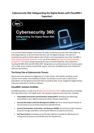 Cybersecurity 360: Safeguarding the Digital Realm with CloudIBN's
Expertise!
In an era dominated by digital connectivity, the stakes of cybersecurity have never been higher. As
technology advances, so do the threats that loom over the digital landscape. The need for a
comprehensive guide to protect against cyber threats is more pressing than ever. Enter CloudIBN, a
Cyber Security consultant company in Pune, one of the leading Cyber Security solutions provider
companies in India and a company boasting 24+ years of industry expertise, with certifications
including ISO 9001:2015 and ISO 27001:2022. Recognized as an authorized partner of industry giants
such as AWS, Azure, Fortinet, Crowd Strike, Sophos, and more, CloudIBN stands at the forefront of
cybersecurity solutions.
The Rising Tide of Cybersecurity Threats:
Recent years have witnessed a staggering rise in cyber threats, with statistics revealing a sharp
increase in the number and complexity of attacks. According to a recent report, cybercrime is
estimated to cost the global economy $6 trillion annually by 2021. As we navigate this digital frontier,
it becomes imperative to fortify our defenses.
CloudIBN's Solution Portfolio:
CloudIBN specializes in a wide array of Cyber Security services in Pune, addressing diverse challenges
that organizations face in the digital realm. The company's expertise covers key areas, including:
 Vulnerability Assessment and Penetration Testing (VAPT): Identifying and addressing
vulnerabilities in your digital infrastructure before attackers exploit them.
 Security Information and Event Management (SIEM): Real-time monitoring and analysis of
security events to ensure timely response to potential threats.
 Security Orchestration, Automation, and Response (SOAR): Streamlining incident response
processes through automation, enhancing the efficiency of cybersecurity teams.
 Red Team Services: Simulating real-world cyber-attacks to evaluate the effectiveness of
existing security measures and identify areas for improvement.
 