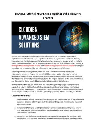 SIEM Solutions: Your Shield Against Cybersecurity
Threats
Introduction: In an era dominated by digital transformation, the increasing frequency and
sophistication of cyber threats pose a significant challenge to organizations worldwide. Security
Information and Event Management (SIEM) solutions have emerged as a powerful ally in the fight
against cybersecurity threats. Let us understand the importance of SIEM and learn how CloudIBN, a
leading SIEM solutions provider in Pune, best Cyber Security and VAPT services provider can be your
trusted partner in resolving SIEM and cybersecurity log management challenges.
According to recent industry reports, there has been a substantial increase in the use of
cybersecurity services in the past few years. In 2022 alone, the global cybersecurity market
witnessed a growth of 10.9%, underscoring the escalating awareness among businesses regarding
the critical need for robust cybersecurity solutions. This surge is indicative of the rising cyber threats
and the proactive stance adopted by organizations to secure their digital assets.
Understanding SIEM: Security Information and Event Management (SIEM) is a comprehensive
approach to security that involves collecting, aggregating, and analyzing log data from various
sources across an organization's IT infrastructure. SIEM solutions play a crucial role in detecting and
responding to security incidents in real-time, providing a proactive defense against cyber threats.
Customer Concerns:
1. Data Breaches: Worries about unauthorized access and data breaches are at the forefront of
customer concerns. SIEM helps in early detection and response, minimizing the impact of
potential breaches.
2. Compliance Challenges: Meeting regulatory requirements can be daunting. SIEM ensures
that organizations adhere to compliance standards by providing detailed log management
and reporting capabilities.
3. Complexity and Scalability: Many customers are apprehensive about the complexity and
scalability of SIEM solutions. They fear it might be too overwhelming for their organization.
 