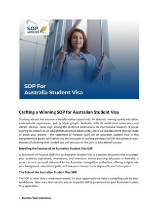 Crafting a Winning SOP for Australian Student Visa
Studying abroad has become a transformative opportunity for students seeking quality education,
cross-cultural experiences, and personal growth. Australia, with its world-class universities and
vibrant lifestyle, ranks high among the preferred destinations for international students. If you're
aspiring to embark on an educational adventure down under, there's a vital document that can make
or break your dreams – the Statement of Purpose (SOP) for an Australian Student Visa. In this
comprehensive guide, we'll delve into the intricacies of crafting an impactful SOP that enhances your
chances of obtaining that coveted visa and sets you on the path to educational success.
Unveiling the Essence of an Australian Student Visa SOP
A Statement of Purpose (SOP) for an Australian Student Visa is a written document that articulates
your academic aspirations, motivations, and intentions behind pursuing education in Australia. It
serves as your personal statement to the Australian immigration authorities, offering insights into
your background, educational goals, and how your chosen course aligns with your future plans.
The Role of the Australian Student Visa SOP
The SOP is more than a mere requirement; it's your opportunity to make a compelling case for your
candidature. Here are a few reasons why an impactful SOP is paramount for your Australian Student
Visa application:
1. Clarifies Your Intentions:
 