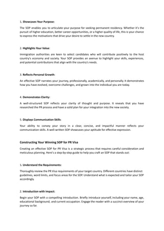 1. Showcases Your Purpose:
The SOP enables you to articulate your purpose for seeking permanent residency. Whether it's the
pursuit of higher education, better career opportunities, or a higher quality of life, this is your chance
to express the motivations that drive your desire to settle in the new country.
2. Highlights Your Value:
Immigration authorities are keen to select candidates who will contribute positively to the host
country's economy and society. Your SOP provides an avenue to highlight your skills, experiences,
and potential contributions that align with the country's needs.
3. Reflects Personal Growth:
An effective SOP narrates your journey, professionally, academically, and personally. It demonstrates
how you have evolved, overcome challenges, and grown into the individual you are today.
4. Demonstrates Clarity:
A well-structured SOP reflects your clarity of thought and purpose. It reveals that you have
researched the PR process and have a solid plan for your integration into the new society.
5. Displays Communication Skills:
Your ability to convey your story in a clear, concise, and impactful manner reflects your
communication skills. A well-written SOP showcases your aptitude for effective expression.
Constructing Your Winning SOP for PR Visa
Creating an effective SOP for PR Visa is a strategic process that requires careful consideration and
meticulous planning. Here's a step-by-step guide to help you craft an SOP that stands out:
1. Understand the Requirements:
Thoroughly review the PR Visa requirements of your target country. Different countries have distinct
guidelines, word limits, and focus areas for the SOP. Understand what is expected and tailor your SOP
accordingly.
2. Introduction with Impact:
Begin your SOP with a compelling introduction. Briefly introduce yourself, including your name, age,
educational background, and current occupation. Engage the reader with a succinct overview of your
journey so far.
 