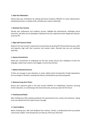 3. State Your Motivation:
Clearly state your motivations for seeking permanent residency. Whether it's career advancement,
educational pursuits, or quality of life, articulate your reasons coherently.
4. Showcase Your Journey:
Narrate your professional and academic journey. Highlight key achievements, challenges you've
overcome, and skills you've developed. Emphasize how your experiences have shaped your decision
to pursue PR.
5. Align with Country's Goals:
Research the host country's requirements and priorities for granting PR. Demonstrate how your skills
and expertise align with their economic and societal needs. Illustrate how you can contribute
positively.
6. Express Commitment:
Detail your commitment to integrating into the host society. Discuss your willingness to learn the
language, respect local customs, and engage in community activities.
7. Address Potential Concerns:
If there are any gaps in your education or career, address them transparently. Provide explanations
for any changes in direction, showing how they've contributed to your personal growth.
8. Showcase Long-Term Vision:
Discuss your long-term goals in the host country. Whether it's establishing a business, pursuing
further education, or contributing to the local community, reveal your plans for the future.
9. Proofread and Polish:
After drafting your SOP, carefully proofread it for grammatical errors, clarity, and coherence. Typing
errors can detract from the impact of your message.
10. Seek Feedback:
Before finalising your SOP, seek feedback from mentors, friends, or professionals who can provide
constructive insights. Fresh perspectives can help you refine your document.
 