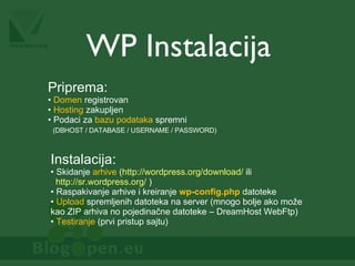 WP Instalacija Priprema: Domen  registrovan Hosting  zakupljen Podaci za  bazu podataka  spremni   (DBHOST / DATABASE / USERNAME / PASSWORD) Instalacija: Skidanje  arhive  ( http://wordpress.org/download/  ili   http://sr.wordpress.org/  ) Raspakivanje arhive i kreiranje  wp-config.php  datoteke Upload  spremljenih datoteka na server (mnogo bolje ako može kao ZIP arhiva no pojedinačne datoteke – DreamHost WebFtp) Testiranje  (prvi pristup sajtu) 