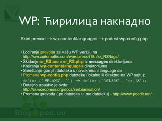 WP:  Ћирилица накнадно Lociranje  prevod a za Vašu WP verziju na    http://svn.automattic.com/wordpress-i18n/sr_RS/tags/   Skidanje  sr_RS.mo   и  sr_RS.php   iz  messages  direktorijuma Kreiranje  wp-content/languages  direktorijuma Smeštanje gornjih datoteka u novokreirani language dir Promena  wp-config.php   datoteke (lokalno ili direktno na WP sajtu):   define ('WPLANG', '')      define ('WPLANG', 'sr_RS'); Detaljno upustvo je ovde:   http://sr.wordpress.org/docs/serbianisation/   Promena prevoda (.po datoteka u .mo datoteku) -  http://www.poedit.net/   Skini prevod    wp-content/languages    podesi wp-config.php 