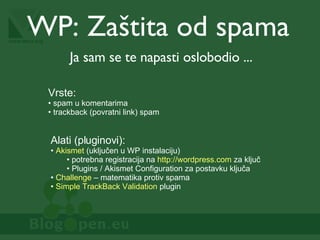 WP:  Zaštita od spama Ja sam se te napasti oslobodio ... Vrste: spam u komentarima trackback (povratni link) spam Alati (pluginovi): Akismet  (uključen u WP instalaciju) potrebna registracija na  http://wordpress.com  za ključ Plugins / Akismet Configuration za postavku ključa Challenge  – matematika protiv spama Simple TrackBack Validation  plugin 