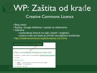 WP:  Zaštita od  krađe Creative Commons Licenca Blog roboti Razlog: Google AdSense i zarada na reklamama Odbrana:  postavljanje licence na sajtu (srpski / engleski) prijava svaki put kada se primeti neovlašćeno korišćenje  http://creativecommons.org/licenses/by-nc/3.0/rs/   