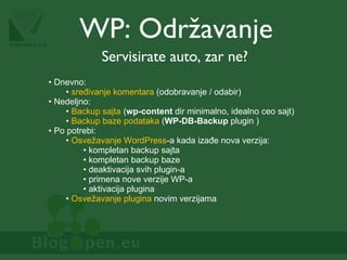 WP: Održavanje Servisirate auto, zar ne? Dnevno: sređivanje komentara  (odobravanje / odabir) Nedeljno: Backup sajta  ( wp-content  dir minimalno, idealno ceo sajt) Backup baze podataka  ( WP-DB-Backup  plugin ) Po potrebi: Osvežavanje WordPress -a kada izađe nova verzija: kompletan backup sajta kompletan backup baze deaktivacija svih plugin-a primena nove verzije WP-a aktivacija plugina Osvežavanje plugina  novim verzijama 